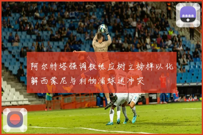 阿尔特塔强调教练应树立榜样以化解西蒙尼与利物浦球迷冲突