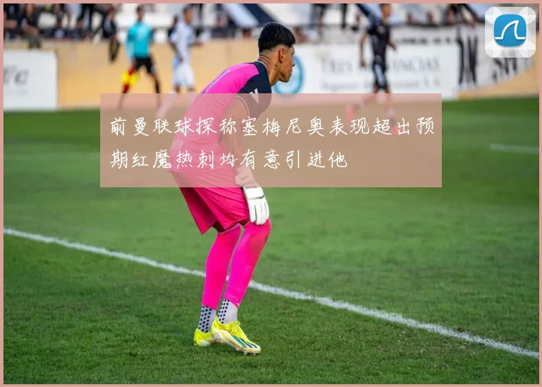 前曼联球探称塞梅尼奥表现超出预期红魔热刺均有意引进他