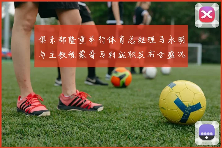 俱乐部隆重举行体育总经理马永明与主教练蒙哥马利就职发布会盛况回顾