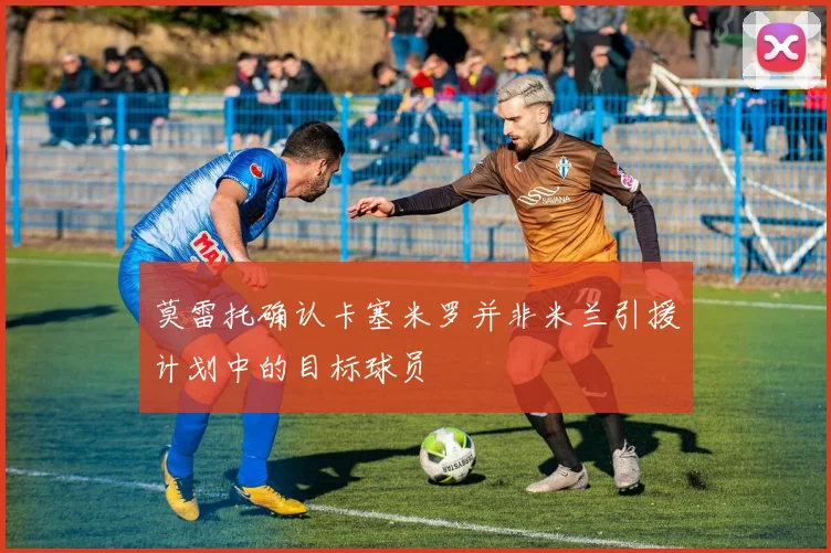 莫雷托确认卡塞米罗并非米兰引援计划中的目标球员