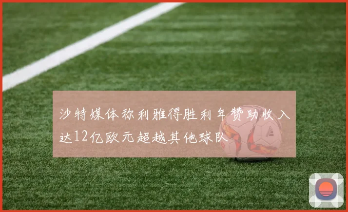 沙特媒体称利雅得胜利年赞助收入达12亿欧元超越其他球队