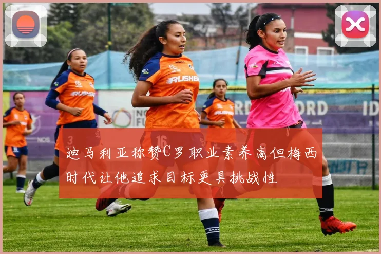 迪马利亚称赞C罗职业素养高但梅西时代让他追求目标更具挑战性
