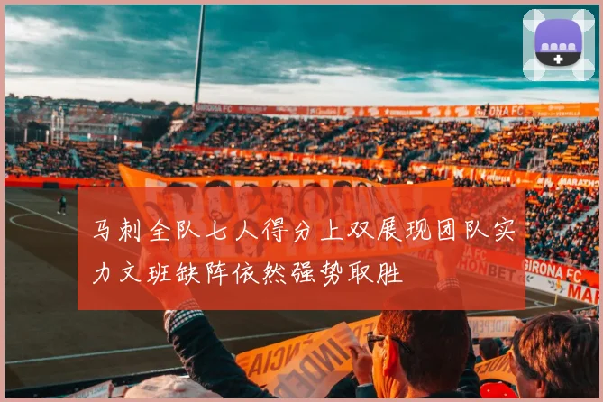 马刺全队七人得分上双展现团队实力文班缺阵依然强势取胜