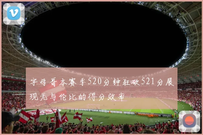 字母哥本赛季520分钟狂砍521分展现无与伦比的得分效率