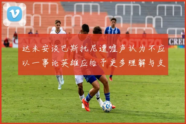 达米安谈巴斯托尼遭嘘声认为不应以一事论英雄应给予更多理解与支持