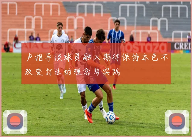 卢指导谈球员融入期待保持本色不改变打法的理念与实践