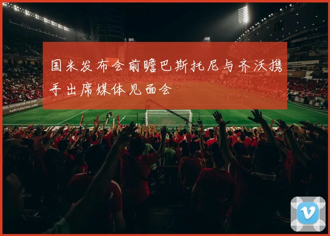 国米发布会前瞻巴斯托尼与齐沃携手出席媒体见面会