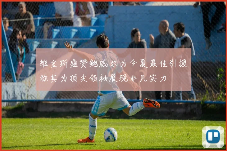 维金斯盛赞鲍威尔为今夏最佳引援称其为顶尖领袖展现非凡实力