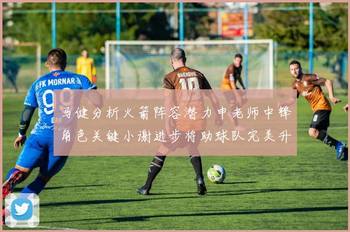 马健分析火箭阵容潜力申老师中锋角色关键小谢进步将助球队完美升级