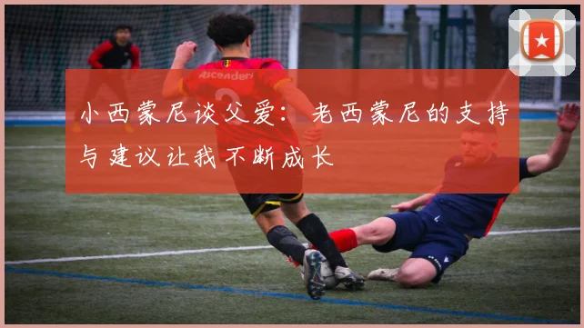 小西蒙尼谈父爱：老西蒙尼的支持与建议让我不断成长