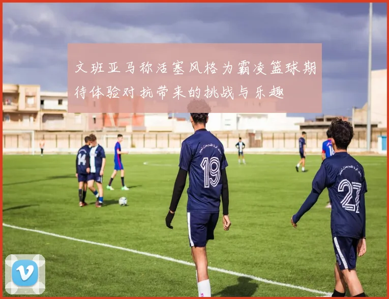 文班亚马称活塞风格为霸凌篮球期待体验对抗带来的挑战与乐趣