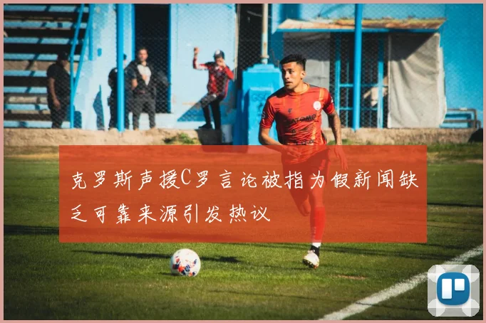 克罗斯声援C罗言论被指为假新闻缺乏可靠来源引发热议