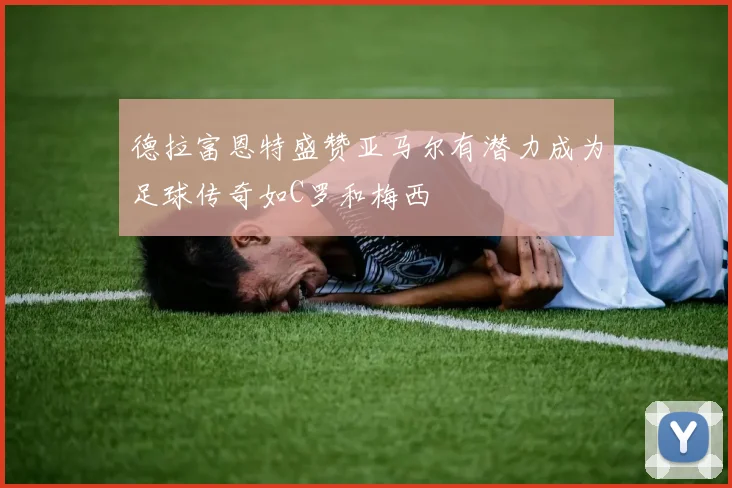 德拉富恩特盛赞亚马尔有潜力成为足球传奇如C罗和梅西
