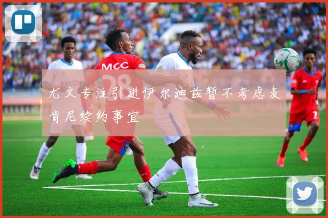 尤文专注引进伊尔迪兹暂不考虑麦肯尼续约事宜