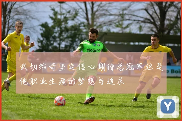 武切维奇坚定信心期待总冠军这是他职业生涯的梦想与追求