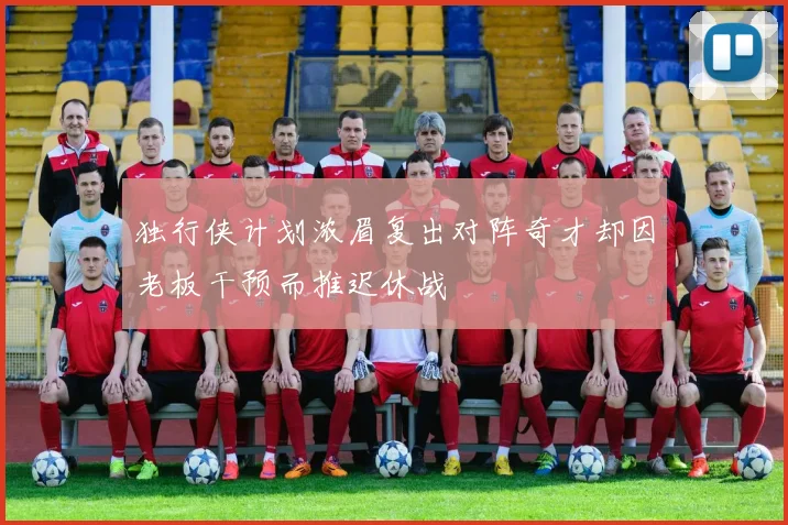 独行侠计划浓眉复出对阵奇才却因老板干预而推迟休战