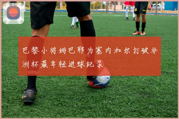 巴黎小将姆巴耶为塞内加尔打破非洲杯最年轻进球纪录