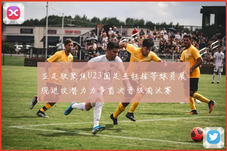亚足联聚焦U23国足王钰栋等球员展现进攻潜力力争首次晋级淘汰赛