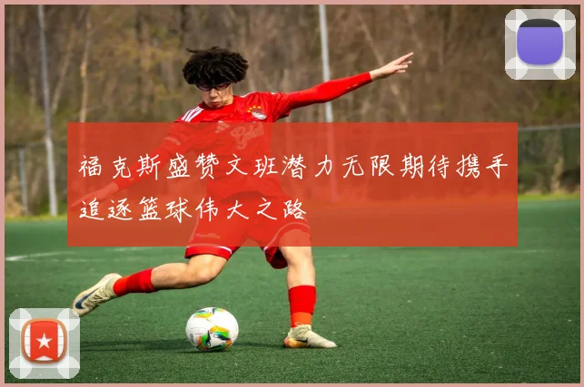 福克斯盛赞文班潜力无限期待携手追逐篮球伟大之路