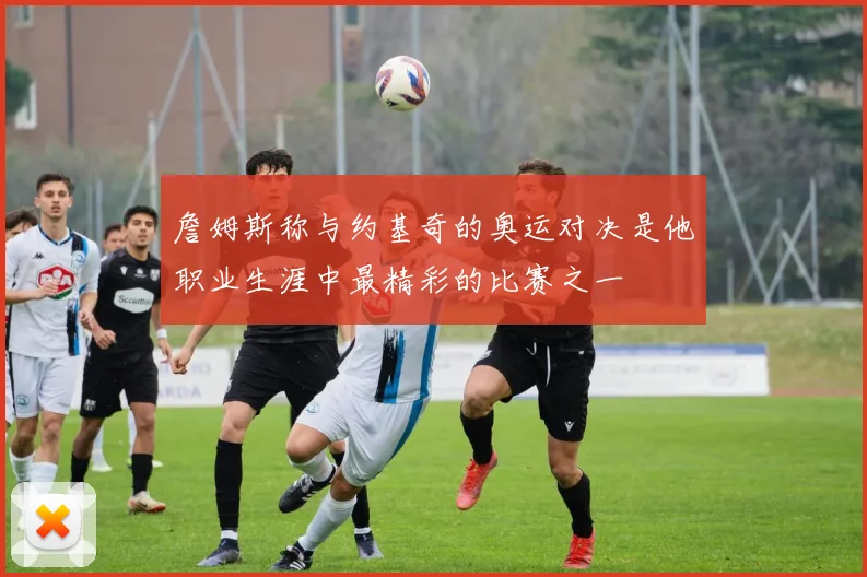 詹姆斯称与约基奇的奥运对决是他职业生涯中最精彩的比赛之一