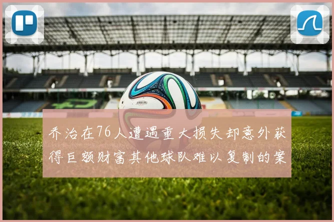 乔治在76人遭遇重大损失却意外获得巨额财富其他球队难以复制的案例