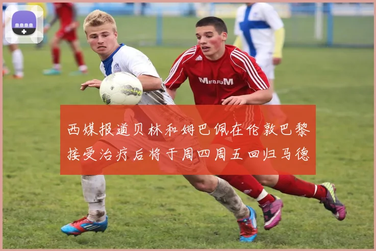 西媒报道贝林和姆巴佩在伦敦巴黎接受治疗后将于周四周五回归马德里