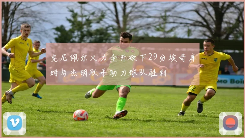 克尼佩尔火力全开砍下29分埃奇库姆与杰明联手助力球队胜利