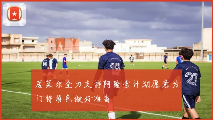 居莱尔全力支持阿隆索计划愿意为门将角色做好准备