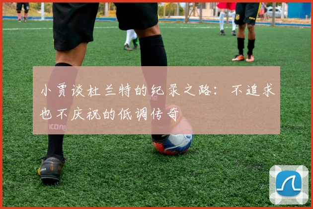 小贾谈杜兰特的纪录之路：不追求也不庆祝的低调传奇
