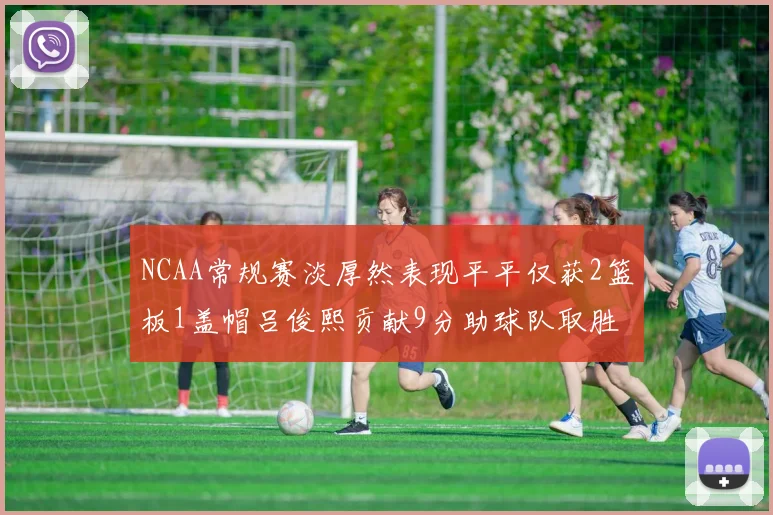 NCAA常规赛淡厚然表现平平仅获2篮板1盖帽吕俊熙贡献9分助球队取胜