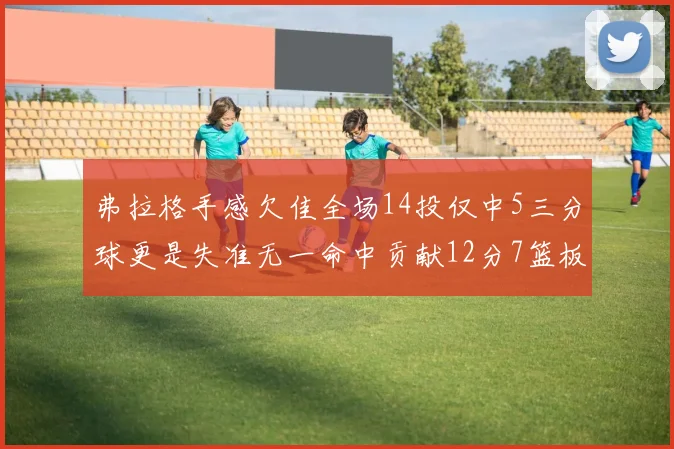 弗拉格手感欠佳全场14投仅中5三分球更是失准无一命中贡献12分7篮板