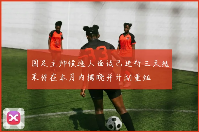 国足主帅候选人面试已进行三天结果将在本月内揭晓并计划重组