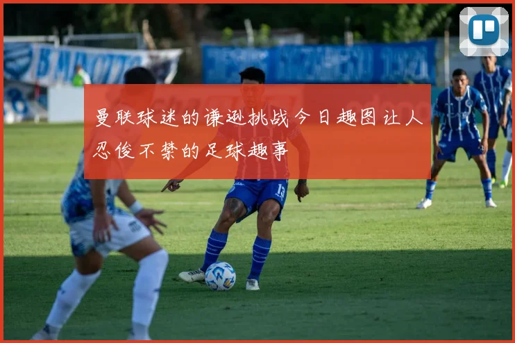 曼联球迷的谦逊挑战今日趣图让人忍俊不禁的足球趣事