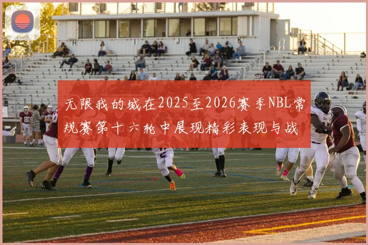 无限我的城在2025至2026赛季NBL常规赛第十六轮中展现精彩表现与战术分析