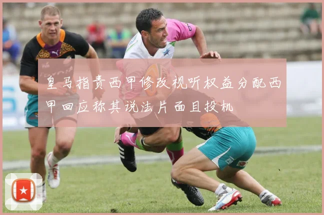 皇马指责西甲修改视听权益分配西甲回应称其说法片面且投机
