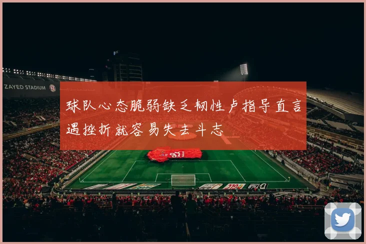 球队心态脆弱缺乏韧性卢指导直言遇挫折就容易失去斗志