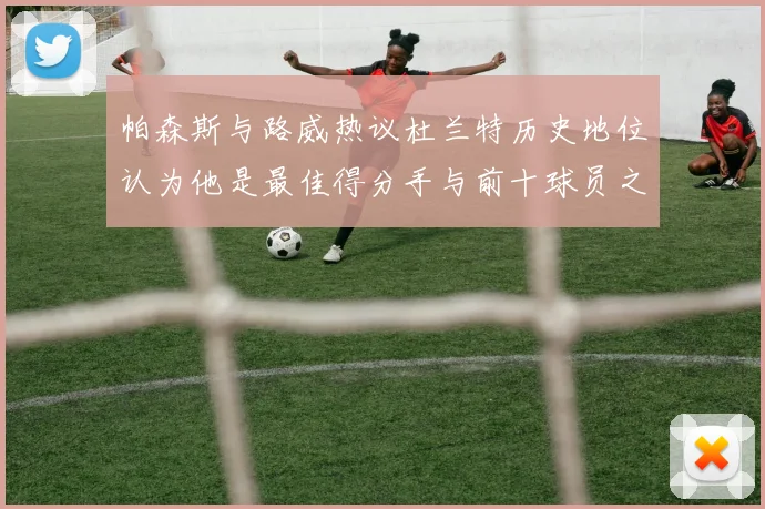 帕森斯与路威热议杜兰特历史地位认为他是最佳得分手与前十球员之一