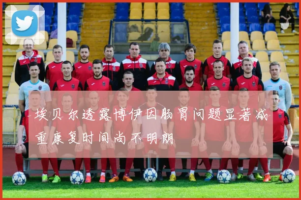 埃贝尔透露博伊因肠胃问题显著减重康复时间尚不明朗