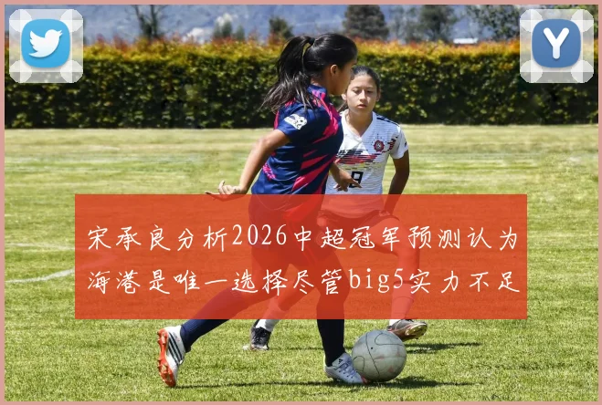 宋承良分析2026中超冠军预测认为海港是唯一选择尽管big5实力不足