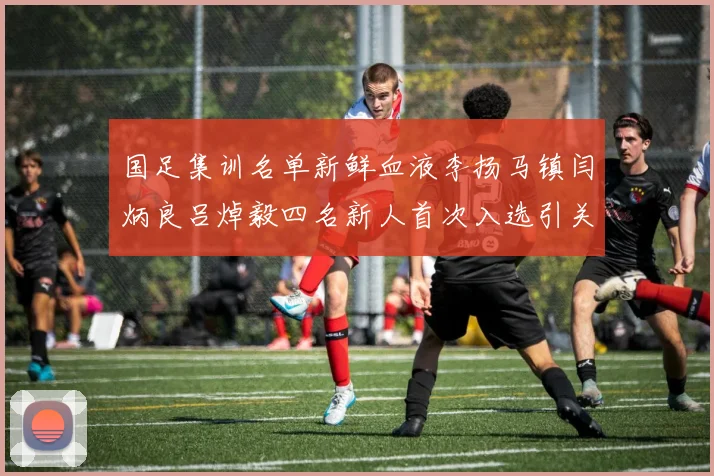 国足集训名单新鲜血液李扬马镇闫炳良吕焯毅四名新人首次入选引关注