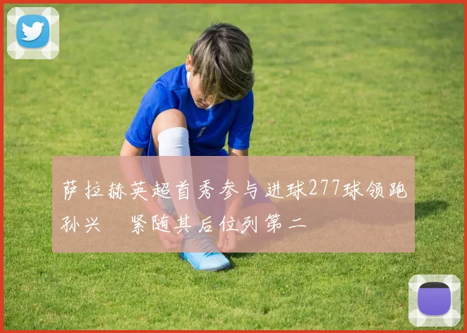 萨拉赫英超首秀参与进球277球领跑孙兴慜紧随其后位列第二