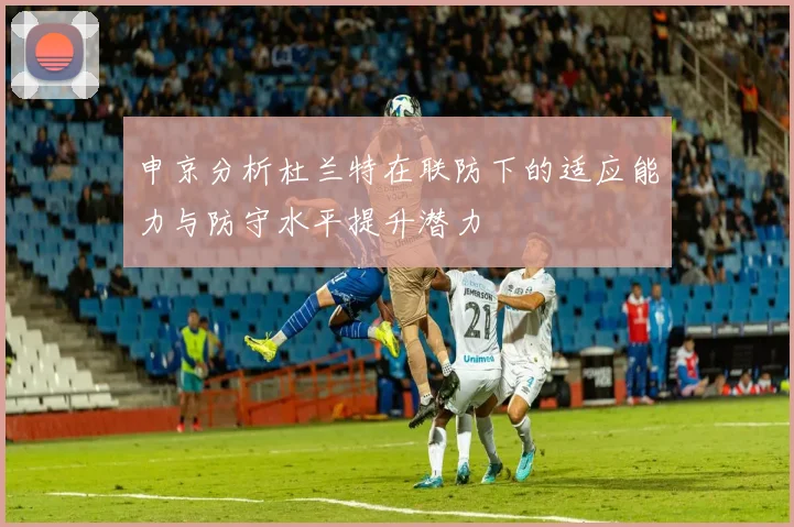 申京分析杜兰特在联防下的适应能力与防守水平提升潜力