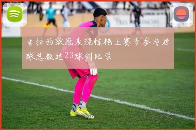 吉拉西欧冠表现惊艳上赛季参与进球总数达23球创纪录