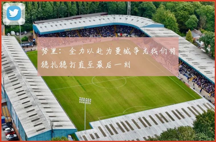 努里：全力以赴为曼城争光我们将稳扎稳打直至最后一刻