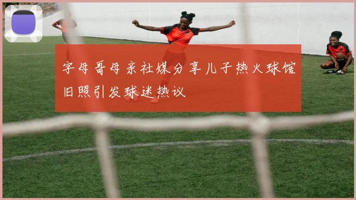 字母哥母亲社媒分享儿子热火球馆旧照引发球迷热议