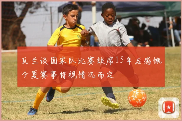 瓦兰谈国家队比赛缺席15年后感慨今夏赛事将视情况而定