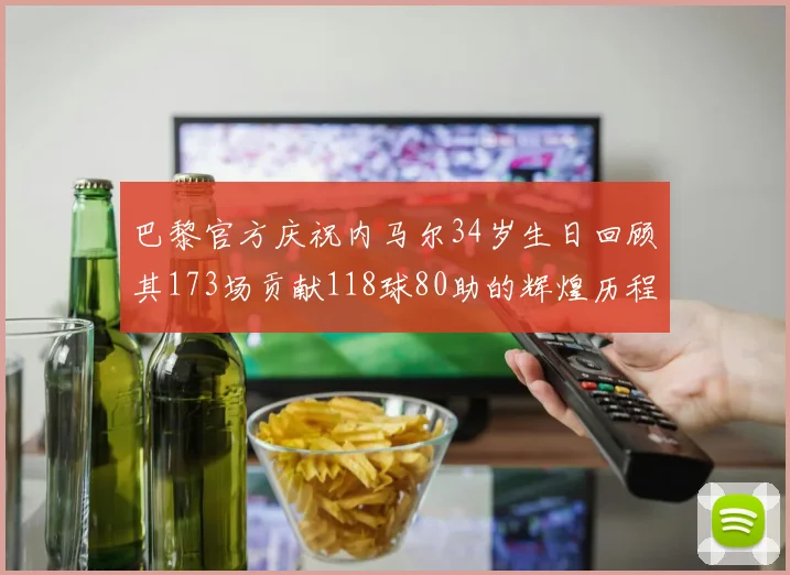 巴黎官方庆祝内马尔34岁生日回顾其173场贡献118球80助的辉煌历程