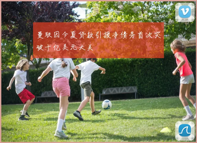 曼联因今夏贷款引援净债务首次突破十亿美元大关